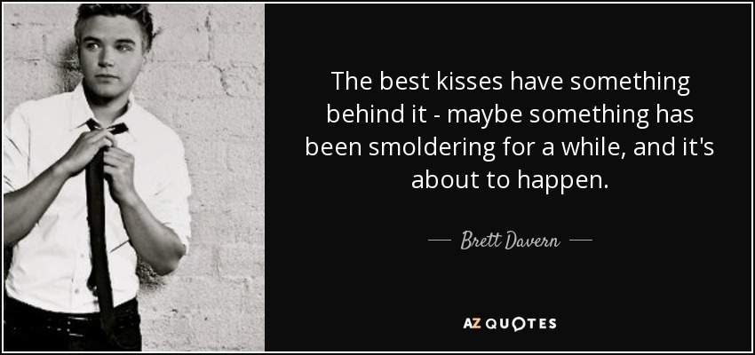 The best kisses have something behind it - maybe something has been smoldering for a while, and it's about to happen. - Brett Davern