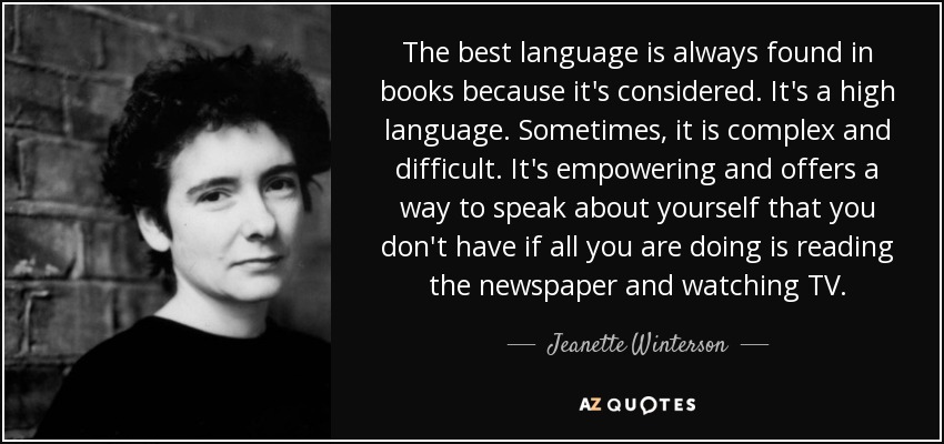 The best language is always found in books because it's considered. It's a high language. Sometimes, it is complex and difficult. It's empowering and offers a way to speak about yourself that you don't have if all you are doing is reading the newspaper and watching TV. - Jeanette Winterson