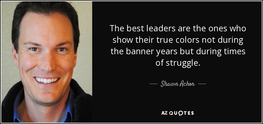 The best leaders are the ones who show their true colors not during the banner years but during times of struggle. - Shawn Achor