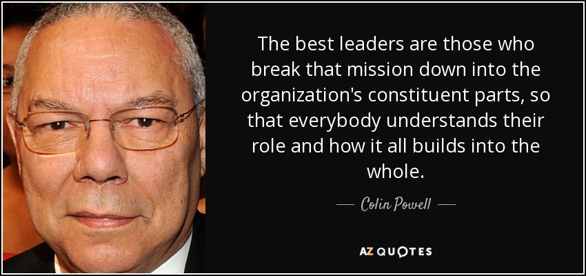 The best leaders are those who break that mission down into the organization's constituent parts, so that everybody understands their role and how it all builds into the whole. - Colin Powell