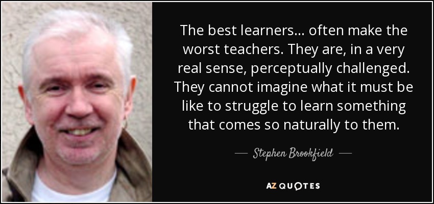 The best learners... often make the worst teachers. They are, in a very real sense, perceptually challenged. They cannot imagine what it must be like to struggle to learn something that comes so naturally to them. - Stephen Brookfield