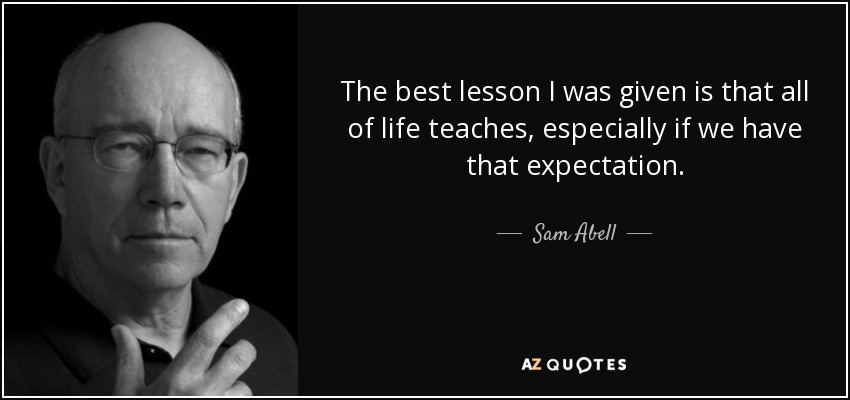 The best lesson I was given is that all of life teaches, especially if we have that expectation. - Sam Abell