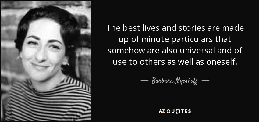 The best lives and stories are made up of minute particulars that somehow are also universal and of use to others as well as oneself. - Barbara Myerhoff