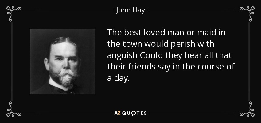 The best loved man or maid in the town would perish with anguish Could they hear all that their friends say in the course of a day. - John Hay