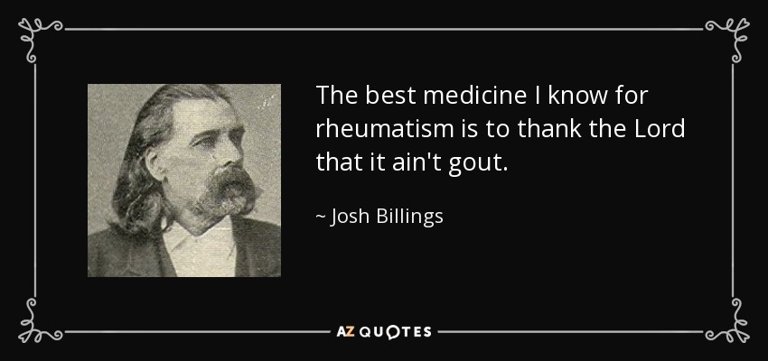 The best medicine I know for rheumatism is to thank the Lord that it ain't gout. - Josh Billings