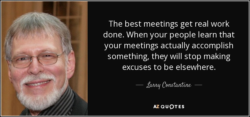 The best meetings get real work done. When your people learn that your meetings actually accomplish something, they will stop making excuses to be elsewhere. - Larry Constantine