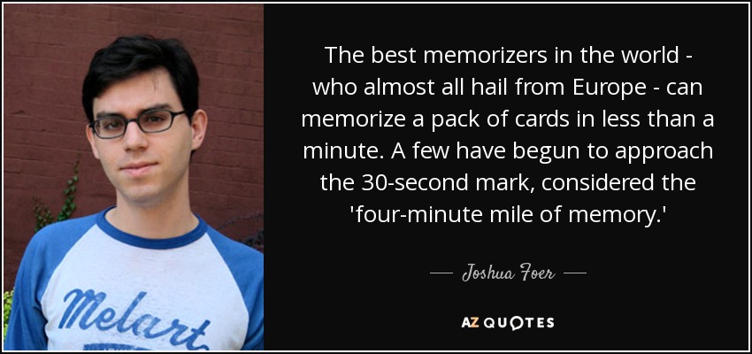 The best memorizers in the world - who almost all hail from Europe - can memorize a pack of cards in less than a minute. A few have begun to approach the 30-second mark, considered the 'four-minute mile of memory.' - Joshua Foer