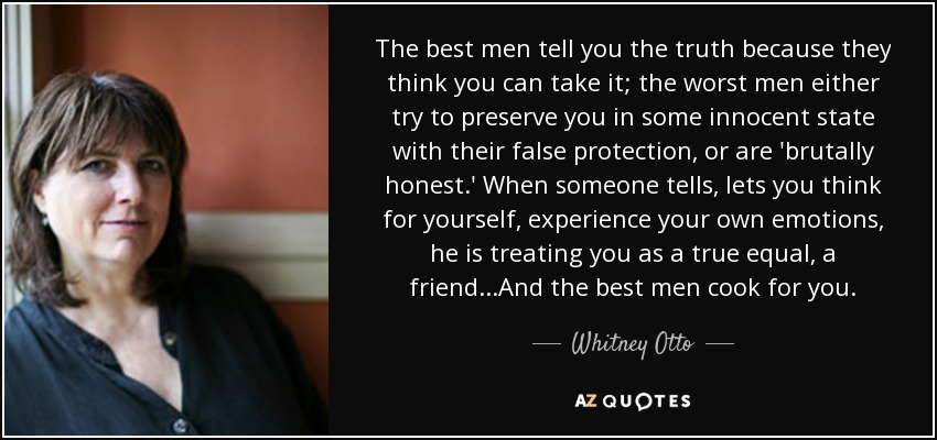 The best men tell you the truth because they think you can take it; the worst men either try to preserve you in some innocent state with their false protection, or are 'brutally honest.' When someone tells, lets you think for yourself, experience your own emotions, he is treating you as a true equal, a friend...And the best men cook for you. - Whitney Otto