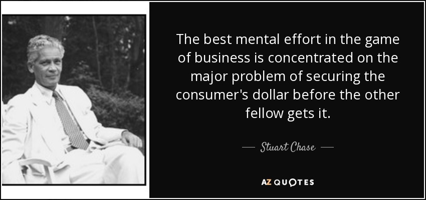The best mental effort in the game of business is concentrated on the major problem of securing the consumer's dollar before the other fellow gets it. - Stuart Chase