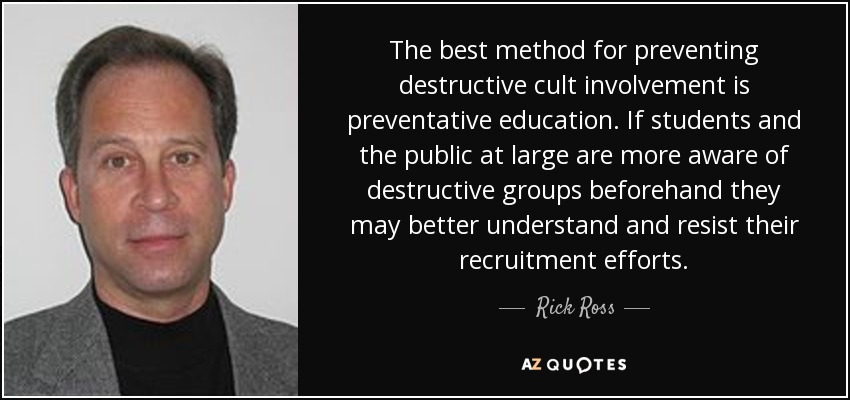 The best method for preventing destructive cult involvement is preventative education. If students and the public at large are more aware of destructive groups beforehand they may better understand and resist their recruitment efforts. - Rick Ross
