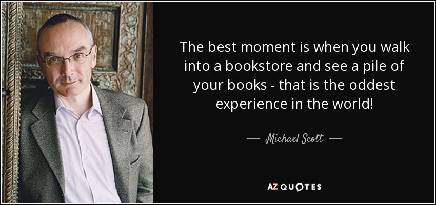 The best moment is when you walk into a bookstore and see a pile of your books - that is the oddest experience in the world! - Michael Scott
