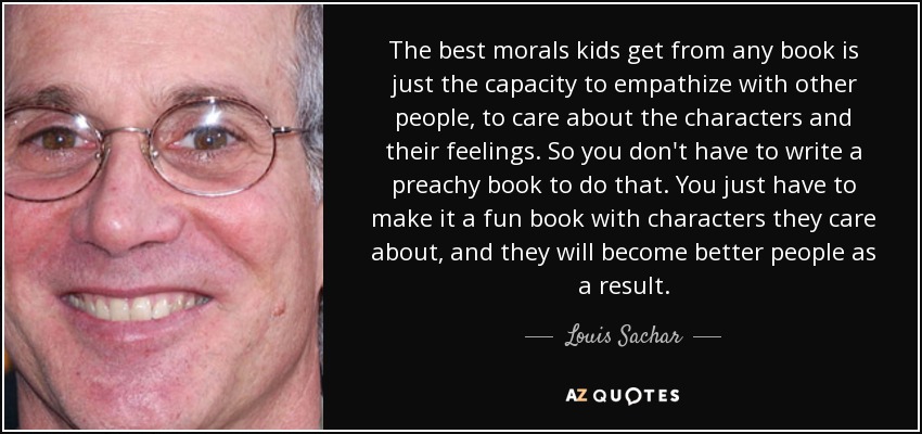 The best morals kids get from any book is just the capacity to empathize with other people, to care about the characters and their feelings. So you don't have to write a preachy book to do that. You just have to make it a fun book with characters they care about, and they will become better people as a result. - Louis Sachar