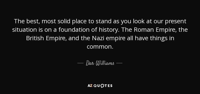 The best, most solid place to stand as you look at our present situation is on a foundation of history. The Roman Empire, the British Empire, and the Nazi empire all have things in common. - Dar Williams
