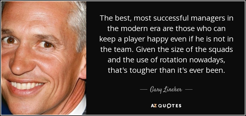 The best, most successful managers in the modern era are those who can keep a player happy even if he is not in the team. Given the size of the squads and the use of rotation nowadays, that's tougher than it's ever been. - Gary Lineker