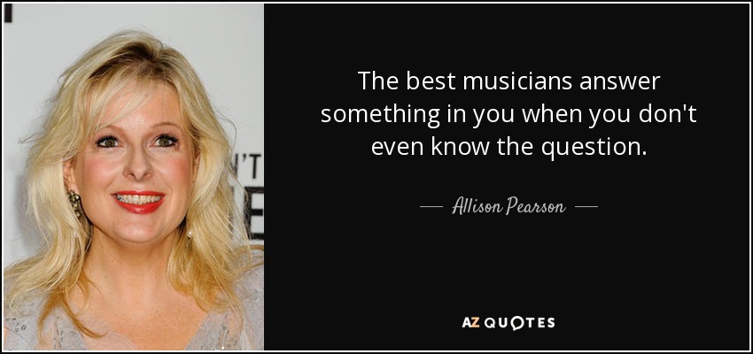 The best musicians answer something in you when you don't even know the question. - Allison Pearson