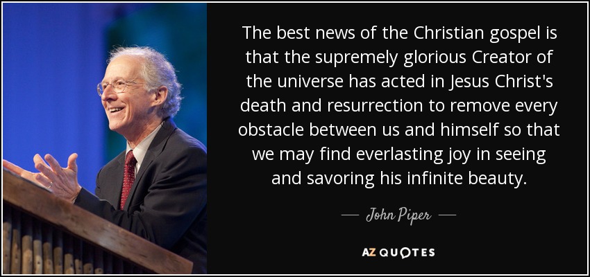 The best news of the Christian gospel is that the supremely glorious Creator of the universe has acted in Jesus Christ's death and resurrection to remove every obstacle between us and himself so that we may find everlasting joy in seeing and savoring his infinite beauty. - John Piper