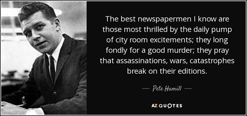 The best newspapermen I know are those most thrilled by the daily pump of city room excitements; they long fondly for a good murder; they pray that assassinations, wars, catastrophes break on their editions. - Pete Hamill