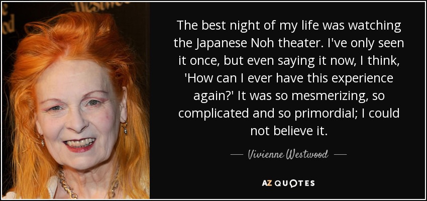 The best night of my life was watching the Japanese Noh theater. I've only seen it once, but even saying it now, I think, 'How can I ever have this experience again?' It was so mesmerizing, so complicated and so primordial; I could not believe it. - Vivienne Westwood