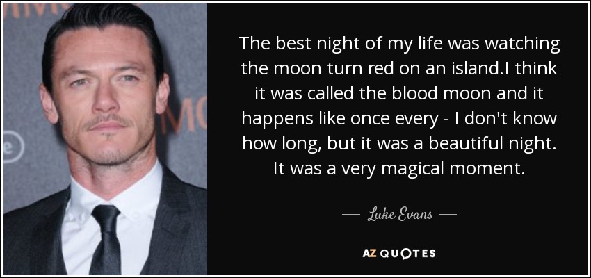 The best night of my life was watching the moon turn red on an island .I think it was called the blood moon and it happens like once every - I don't know how long, but it was a beautiful night. It was a very magical moment. - Luke Evans