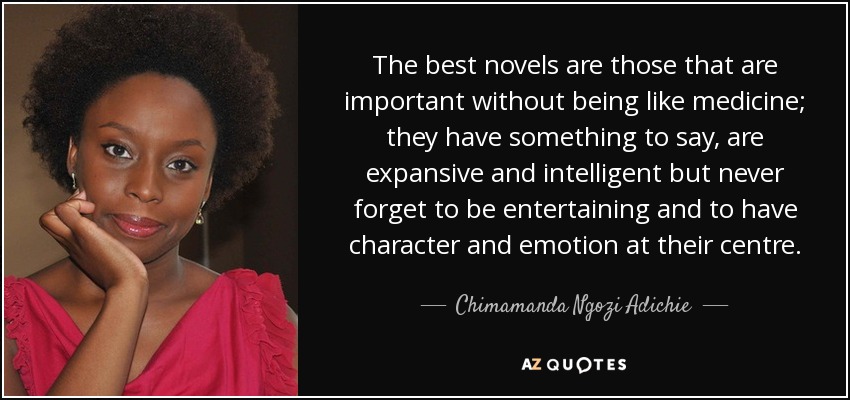 The best novels are those that are important without being like medicine; they have something to say, are expansive and intelligent but never forget to be entertaining and to have character and emotion at their centre. - Chimamanda Ngozi Adichie