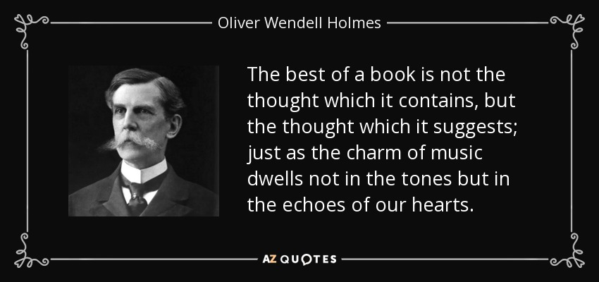 The best of a book is not the thought which it contains, but the thought which it suggests; just as the charm of music dwells not in the tones but in the echoes of our hearts. - Oliver Wendell Holmes, Jr.