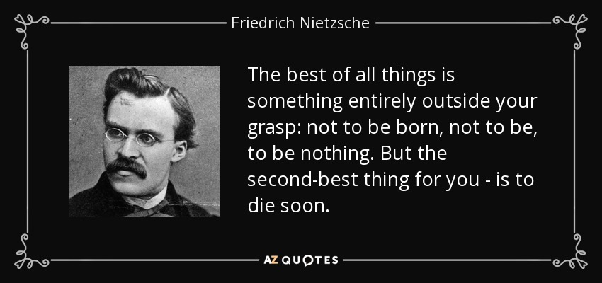The best of all things is something entirely outside your grasp: not to be born, not to be, to be nothing. But the second-best thing for you - is to die soon. - Friedrich Nietzsche