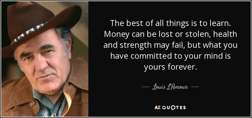 The best of all things is to learn. Money can be lost or stolen, health and strength may fail, but what you have committed to your mind is yours forever. - Louis L'Amour