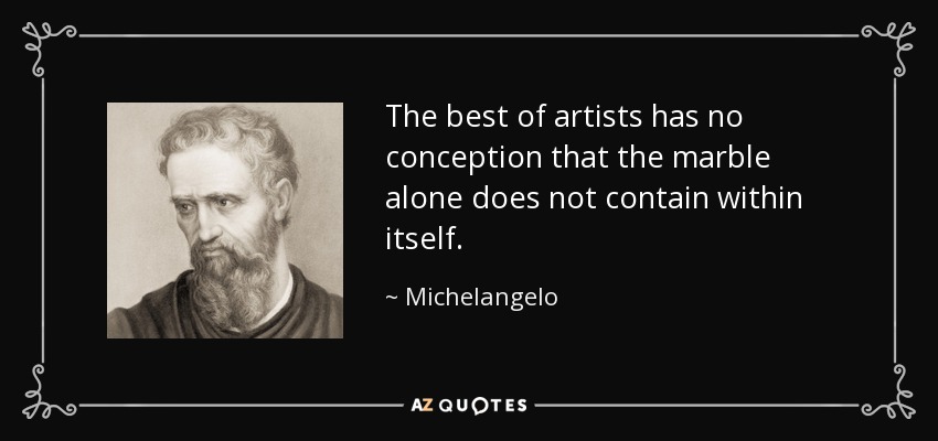 The best of artists has no conception that the marble alone does not contain within itself. - Michelangelo