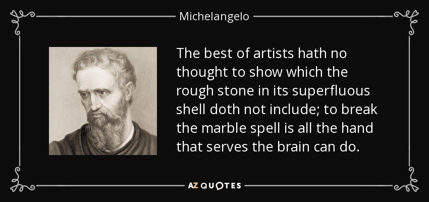 The best of artists hath no thought to show which the rough stone in its superfluous shell doth not include; to break the marble spell is all the hand that serves the brain can do. - Michelangelo