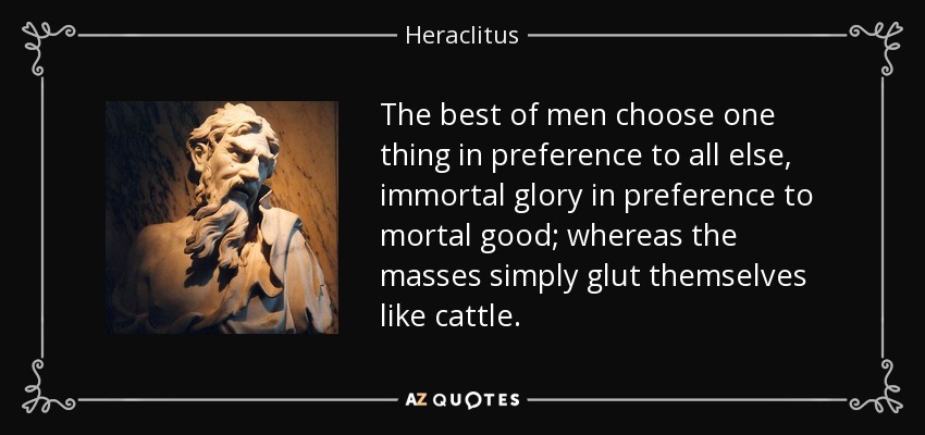 The best of men choose one thing in preference to all else, immortal glory in preference to mortal good; whereas the masses simply glut themselves like cattle. - Heraclitus