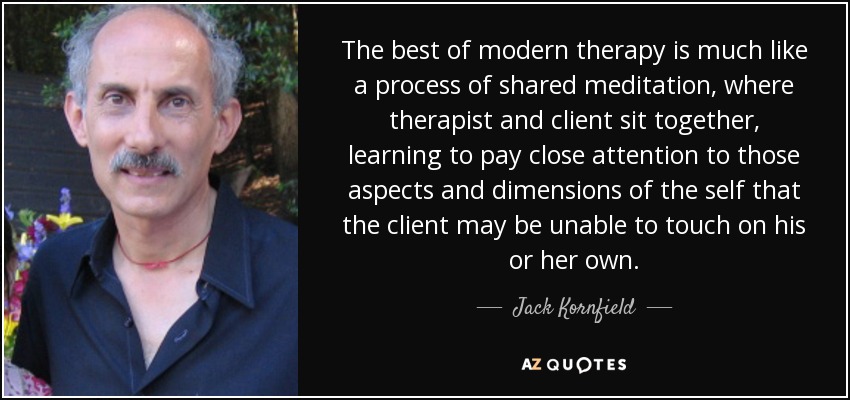 The best of modern therapy is much like a process of shared meditation, where therapist and client sit together, learning to pay close attention to those aspects and dimensions of the self that the client may be unable to touch on his or her own. - Jack Kornfield
