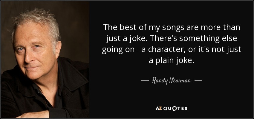 The best of my songs are more than just a joke. There's something else going on - a character, or it's not just a plain joke. - Randy Newman