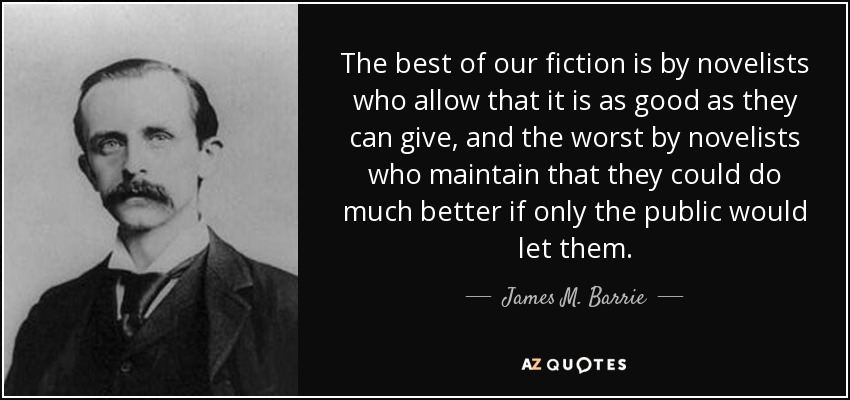 The best of our fiction is by novelists who allow that it is as good as they can give, and the worst by novelists who maintain that they could do much better if only the public would let them. - James M. Barrie