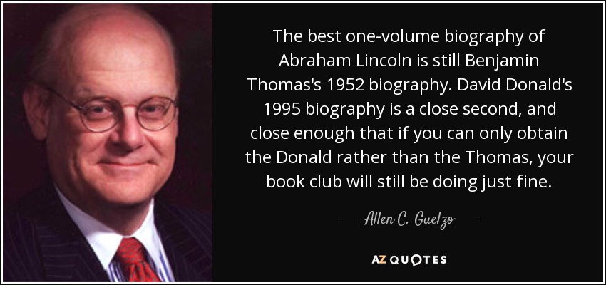 The best one-volume biography of Abraham Lincoln is still Benjamin Thomas's 1952 biography. David Donald's 1995 biography is a close second, and close enough that if you can only obtain the Donald rather than the Thomas, your book club will still be doing just fine. - Allen C. Guelzo