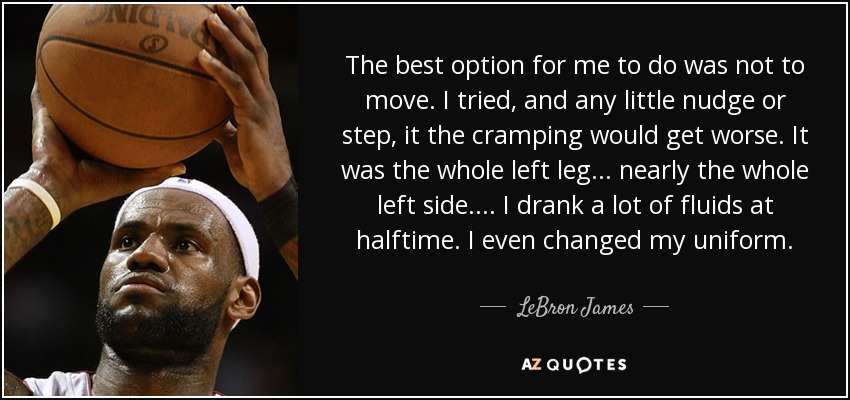 The best option for me to do was not to move. I tried, and any little nudge or step, it the cramping would get worse. It was the whole left leg ... nearly the whole left side. ... I drank a lot of fluids at halftime. I even changed my uniform. - LeBron James