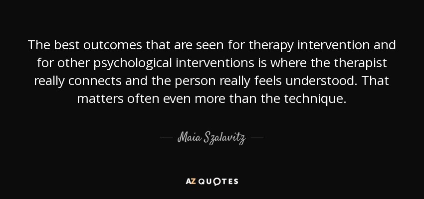 The best outcomes that are seen for therapy intervention and for other psychological interventions is where the therapist really connects and the person really feels understood. That matters often even more than the technique. - Maia Szalavitz