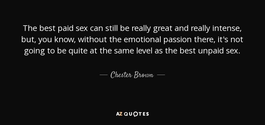 The best paid sex can still be really great and really intense, but, you know, without the emotional passion there, it's not going to be quite at the same level as the best unpaid sex. - Chester Brown