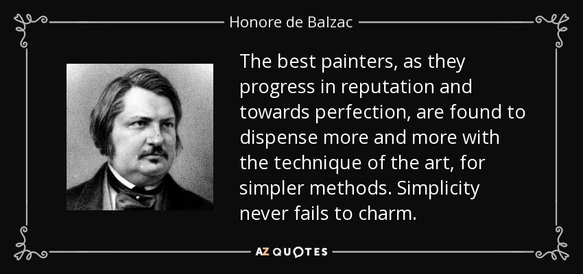 The best painters, as they progress in reputation and towards perfection, are found to dispense more and more with the technique of the art, for simpler methods. Simplicity never fails to charm. - Honore de Balzac