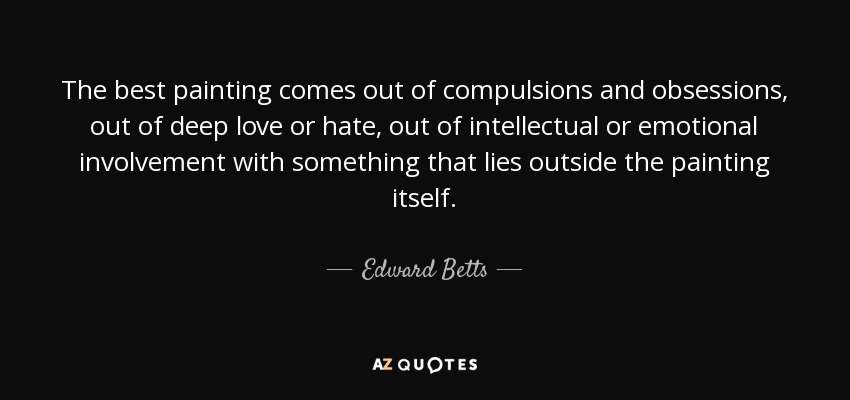 The best painting comes out of compulsions and obsessions, out of deep love or hate, out of intellectual or emotional involvement with something that lies outside the painting itself. - Edward Betts