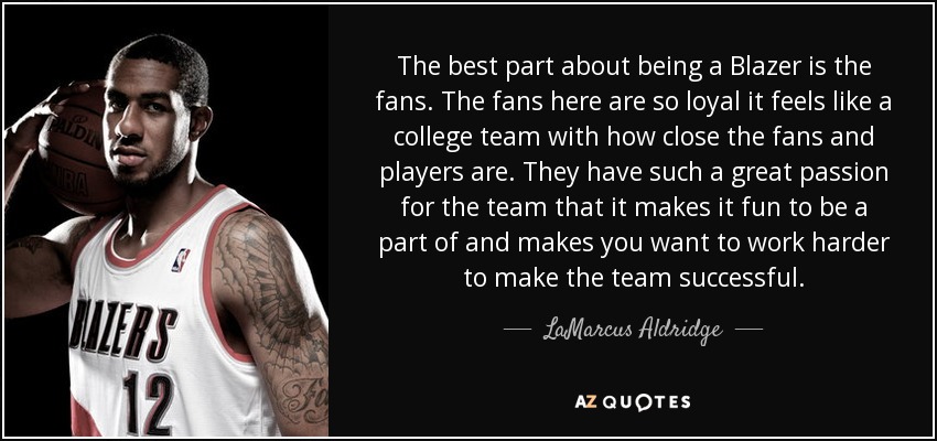 The best part about being a Blazer is the fans. The fans here are so loyal it feels like a college team with how close the fans and players are. They have such a great passion for the team that it makes it fun to be a part of and makes you want to work harder to make the team successful. - LaMarcus Aldridge