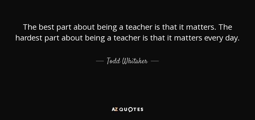 The best part about being a teacher is that it matters. The hardest part about being a teacher is that it matters every day. - Todd Whitaker