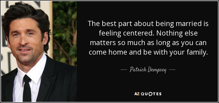 The best part about being married is feeling centered. Nothing else matters so much as long as you can come home and be with your family. - Patrick Dempsey