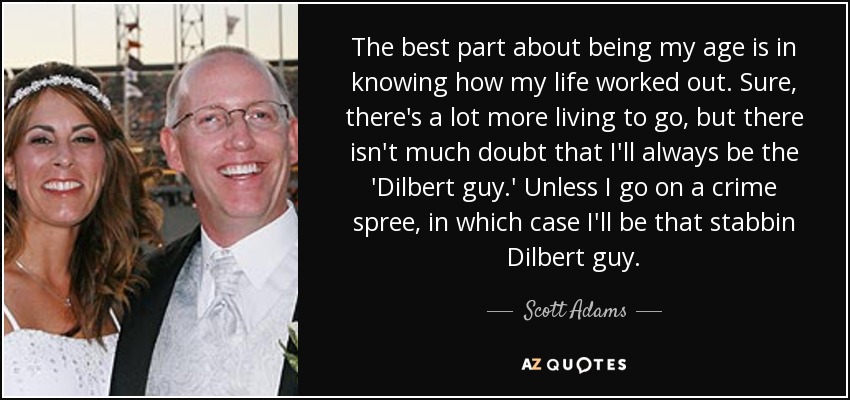 The best part about being my age is in knowing how my life worked out. Sure, there's a lot more living to go, but there isn't much doubt that I'll always be the 'Dilbert guy.' Unless I go on a crime spree, in which case I'll be that stabbin Dilbert guy. - Scott Adams