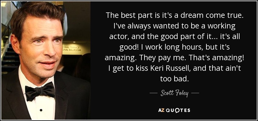 The best part is it's a dream come true. I've always wanted to be a working actor, and the good part of it... it's all good! I work long hours, but it's amazing. They pay me. That's amazing! I get to kiss Keri Russell, and that ain't too bad. - Scott Foley