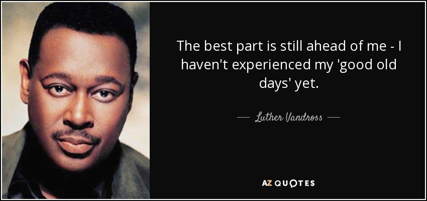 The best part is still ahead of me - I haven't experienced my 'good old days' yet. - Luther Vandross