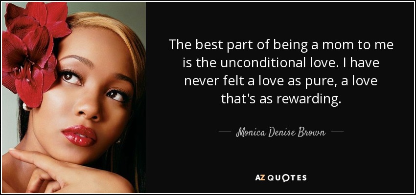 The best part of being a mom to me is the unconditional love. I have never felt a love as pure, a love that's as rewarding. - Monica Denise Brown