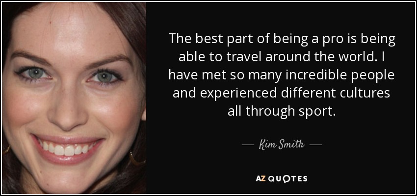 The best part of being a pro is being able to travel around the world. I have met so many incredible people and experienced different cultures all through sport. - Kim Smith