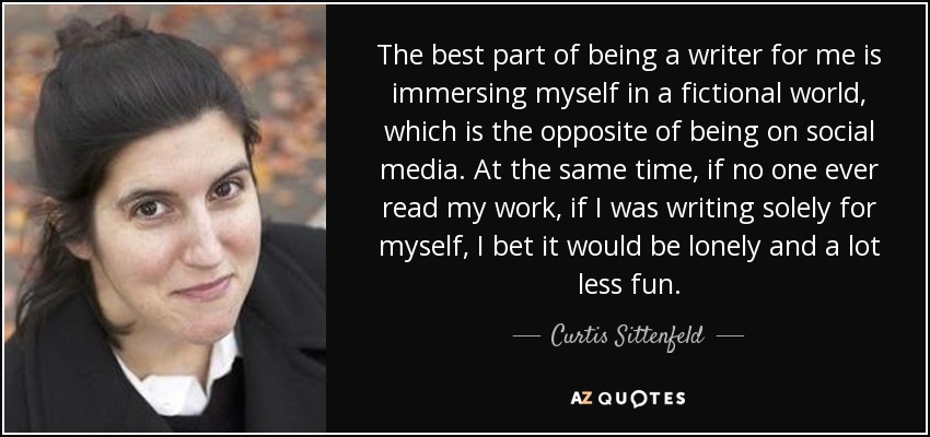 The best part of being a writer for me is immersing myself in a fictional world, which is the opposite of being on social media. At the same time, if no one ever read my work, if I was writing solely for myself, I bet it would be lonely and a lot less fun. - Curtis Sittenfeld