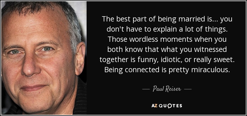 The best part of being married is... you don't have to explain a lot of things. Those wordless moments when you both know that what you witnessed together is funny, idiotic, or really sweet. Being connected is pretty miraculous. - Paul Reiser