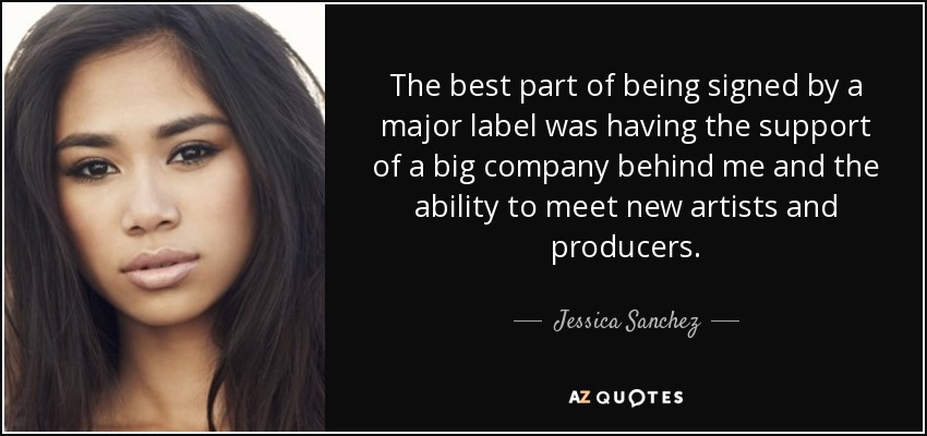 The best part of being signed by a major label was having the support of a big company behind me and the ability to meet new artists and producers. - Jessica Sanchez